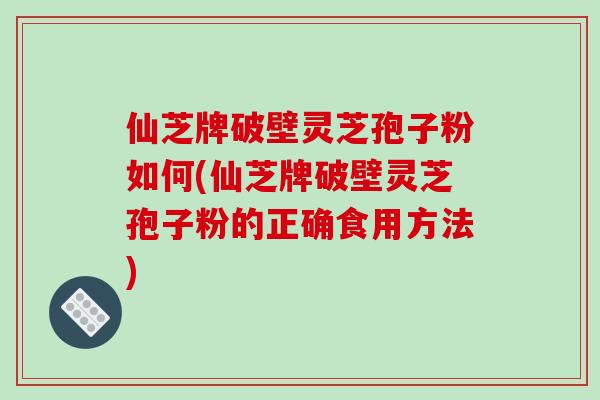 仙芝牌破壁灵芝孢子粉如何(仙芝牌破壁灵芝孢子粉的正确食用方法)