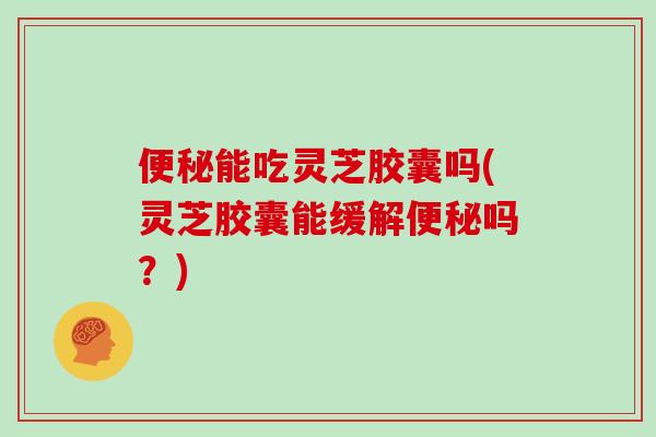 便秘能吃灵芝胶囊吗(灵芝胶囊能缓解便秘吗?)