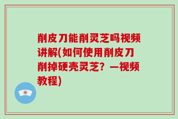削皮刀能削灵芝吗视频讲解(如何使用削皮刀削掉硬壳灵芝?—视频教程)