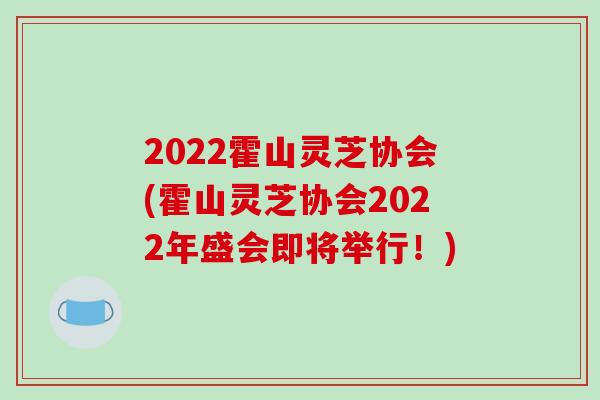 2022霍山灵芝协会(霍山灵芝协会2022年盛会即将举行!)