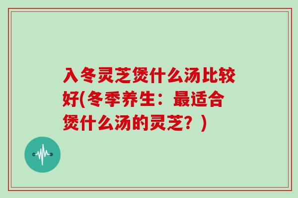 入冬灵芝煲什么汤比较好(冬季养生:最适合煲什么汤的灵芝?)