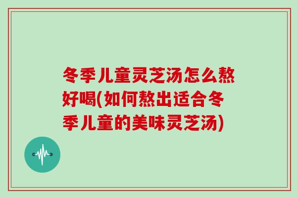 冬季儿童灵芝汤怎么熬好喝(如何熬出适合冬季儿童的美味灵芝汤)