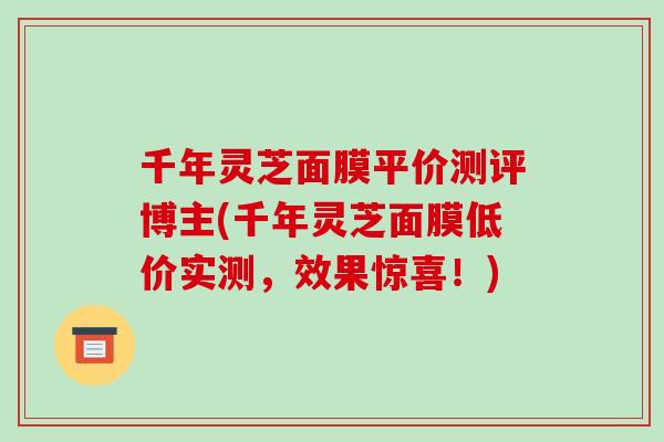 千年灵芝面膜平价测评博主(千年灵芝面膜低价实测，效果惊喜！)