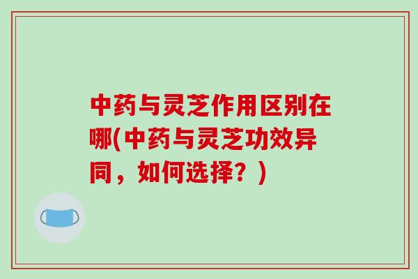 中药与灵芝作用区别在哪(中药与灵芝功效异同，如何选择？)
