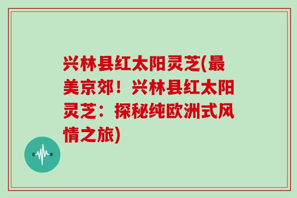 兴林县红太阳灵芝(最美京郊!兴林县红太阳灵芝:探秘纯欧洲式风情之旅)