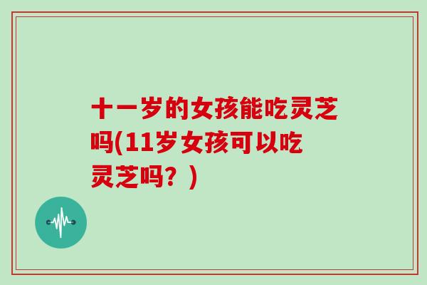 十一岁的女孩能吃灵芝吗(11岁女孩可以吃灵芝吗?)