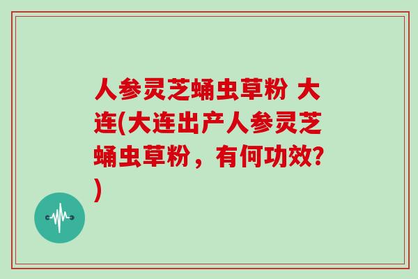 人参灵芝蛹虫草粉 大连(大连出产人参灵芝蛹虫草粉,有何功效?)