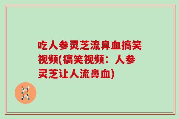 吃人参灵芝流鼻血搞笑视频(搞笑视频:人参灵芝让人流鼻血)