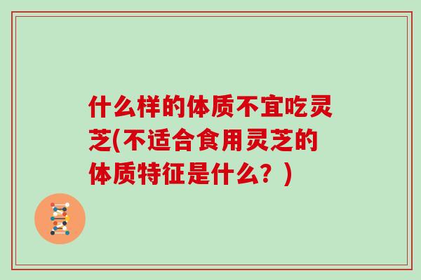 什么样的体质不宜吃灵芝(不适合食用灵芝的体质特征是什么?)