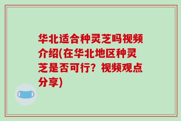 华北适合种灵芝吗视频介绍(在华北地区种灵芝是否可行？视频观点分享)