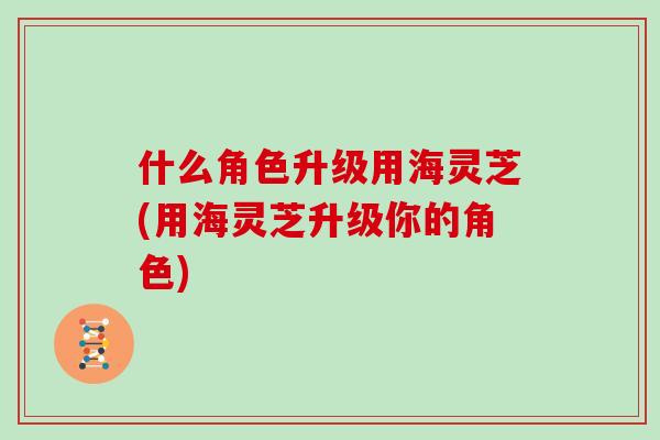 什么角色升级用海灵芝(用海灵芝升级你的角色)