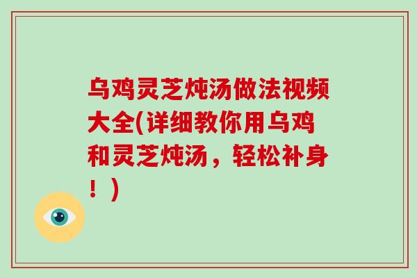乌鸡灵芝炖汤做法视频大全(详细教你用乌鸡和灵芝炖汤,轻松补身!)