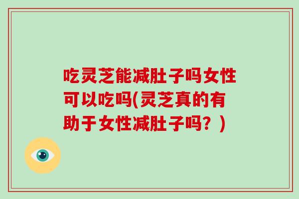 吃灵芝能减肚子吗女性可以吃吗(灵芝真的有助于女性减肚子吗?)