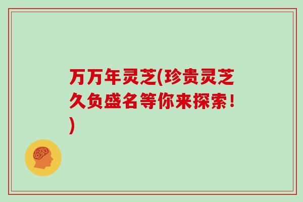 万万年灵芝(珍贵灵芝久负盛名等你来探索！)