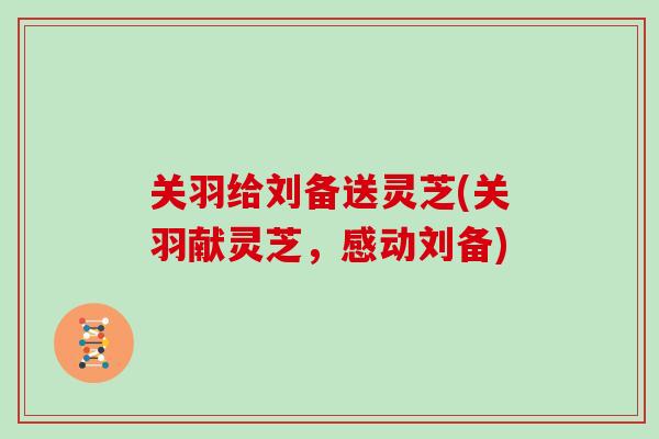 关羽给刘备送灵芝(关羽献灵芝,感动刘备)