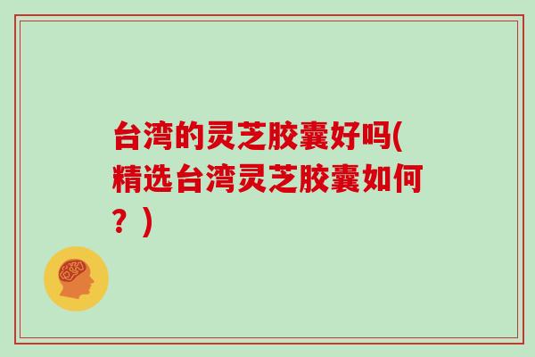 台湾的灵芝胶囊好吗(精选台湾灵芝胶囊如何?)