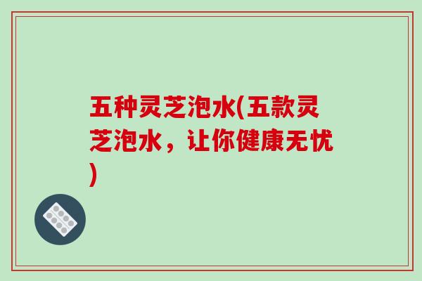 五种灵芝泡水(五款灵芝泡水,让你健康无忧)