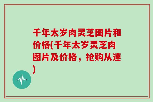 千年太岁肉灵芝图片和价格(千年太岁灵芝肉图片及价格,抢购从速)