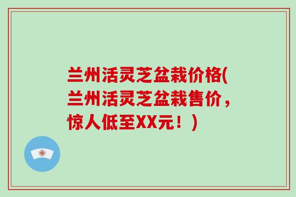 兰州活灵芝盆栽价格(兰州活灵芝盆栽售价,惊人低至XX元!)