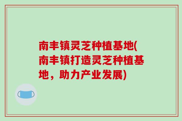 南丰镇灵芝种植基地(南丰镇打造灵芝种植基地，助力产业发展)