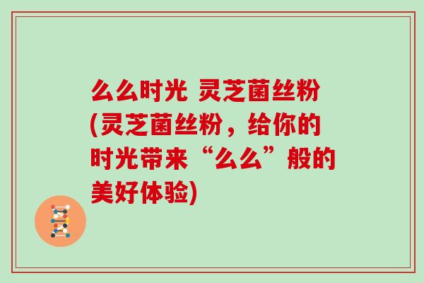 么么时光 灵芝菌丝粉(灵芝菌丝粉,给你的时光带来“么么”般的美好体验)
