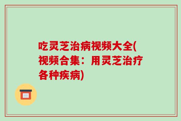 吃灵芝治病视频大全(视频合集：用灵芝治疗各种疾病)