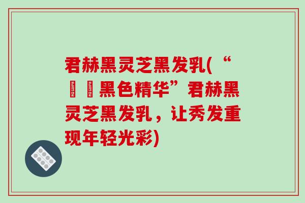 君赫黑灵芝黑发乳(“呫呫黑色精华”君赫黑灵芝黑发乳，让秀发重现年轻光彩)