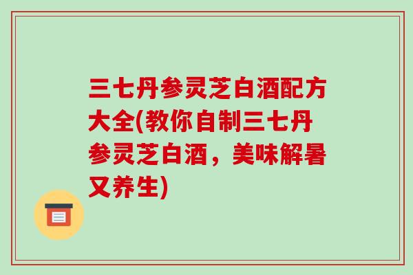 三七丹参灵芝白酒配方大全(教你自制三七丹参灵芝白酒，美味解暑又养生)