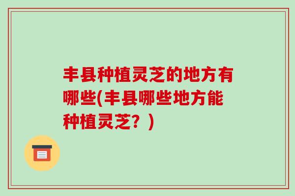 丰县种植灵芝的地方有哪些(丰县哪些地方能种植灵芝?)