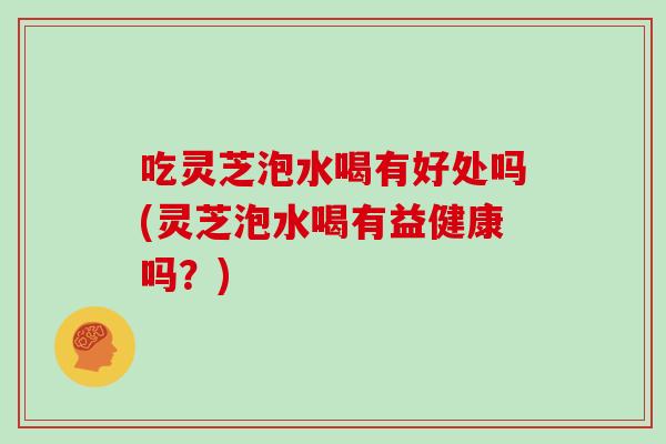 吃灵芝泡水喝有好处吗(灵芝泡水喝有益健康吗？)