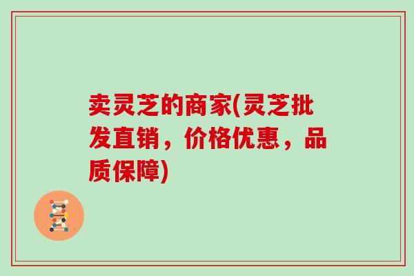 卖灵芝的商家(灵芝批发直销，价格优惠，品质保障)