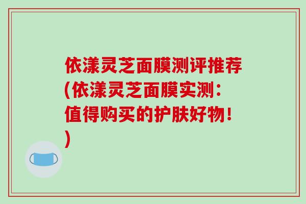 依漾灵芝面膜测评推荐(依漾灵芝面膜实测：值得购买的护肤好物！)