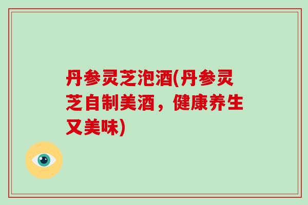 丹参灵芝泡酒(丹参灵芝自制美酒,健康养生又美味)
