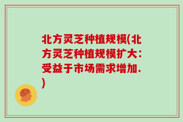 北方灵芝种植规模(北方灵芝种植规模扩大：受益于市场需求增加.)