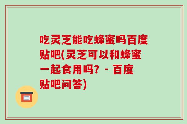 吃灵芝能吃蜂蜜吗百度贴吧(灵芝可以和蜂蜜一起食用吗？- 百度贴吧问答)