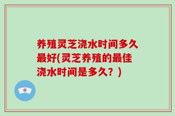 养殖灵芝浇水时间多久最好(灵芝养殖的最佳浇水时间是多久？)