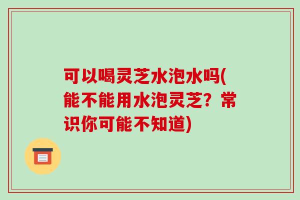 可以喝灵芝水泡水吗(能不能用水泡灵芝?常识你可能不知道)