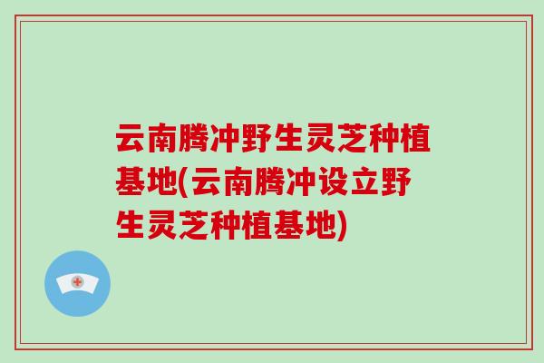云南腾冲野生灵芝种植基地(云南腾冲设立野生灵芝种植基地)