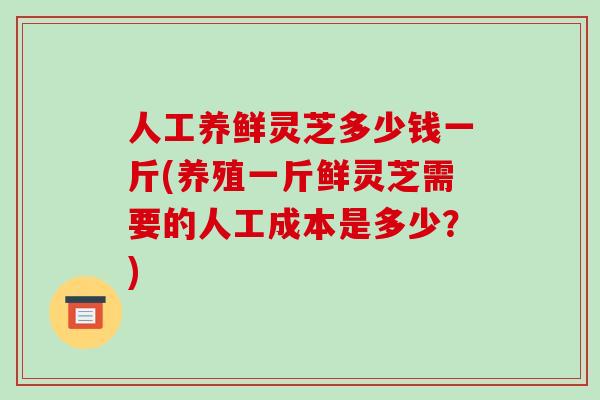 人工养鲜灵芝多少钱一斤(养殖一斤鲜灵芝需要的人工成本是多少?)