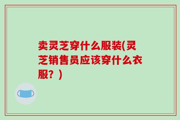 卖灵芝穿什么服装(灵芝销售员应该穿什么衣服?)