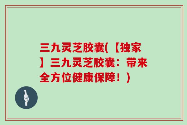 三九灵芝胶囊(【独家】三九灵芝胶囊:带来全方位健康保障!)