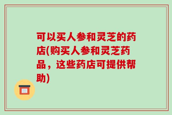可以买人参和灵芝的药店(购买人参和灵芝药品，这些药店可提供帮助)