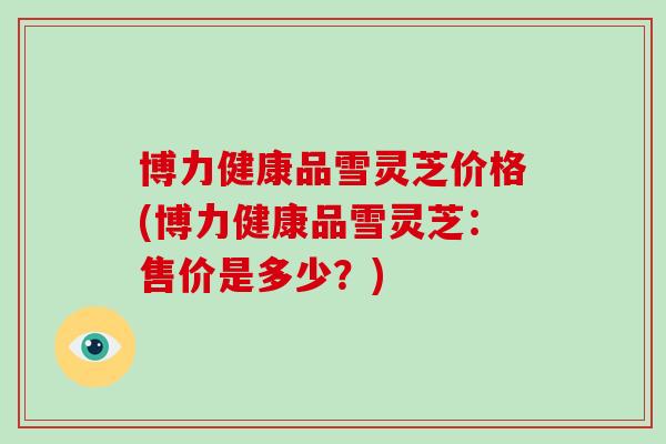 博力健康品雪灵芝价格(博力健康品雪灵芝:售价是多少?)