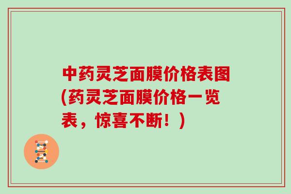 中药灵芝面膜价格表图(药灵芝面膜价格一览表,惊喜不断!)