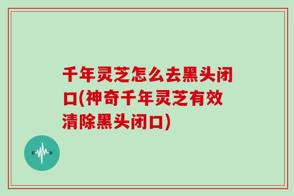 千年灵芝怎么去黑头闭口(神奇千年灵芝有效清除黑头闭口)