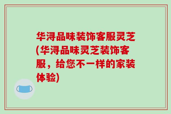 华浔品味装饰客服灵芝(华浔品味灵芝装饰客服,给您不一样的家装体验)