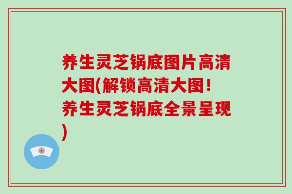 养生灵芝锅底图片高清大图(解锁高清大图!养生灵芝锅底全景呈现)