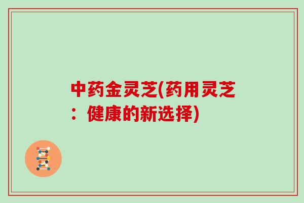中药金灵芝(药用灵芝:健康的新选择)