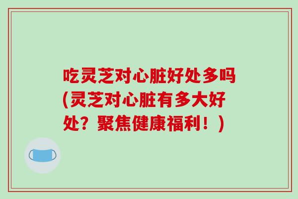 吃灵芝对心脏好处多吗(灵芝对心脏有多大好处？聚焦健康福利！)