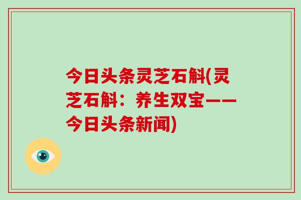 今日头条灵芝石斛(灵芝石斛:养生双宝——今日头条新闻)